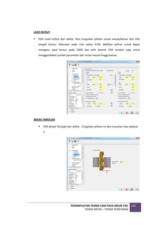 PEMANFAATAN TEKNIK CAM PADA MESIN CNC
TEKNIK MESIN – TEKNIK PEMESINAN
166
LEAD IN/OUT
 Pilih Lead In/Out dari daftar. Non fungsikan pilihan untuk masuk/keluar dari titik
tengah kontur. Masukan pada nilai radius 0.0%. Aktifkan pilihan untuk dapat
mengatur awal kontur pada 100% dan pilih Extend. Pilih tombol copy untuk
menggandakan jumlah parameter dari mulai masuk hingga keluar.
BREAK THROUGH
 Pilih Break Through dari daftar . Fungsikan pilihan ini dan masukan nilai sebesar
2
 