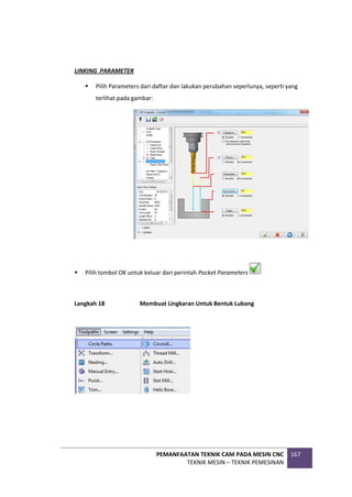 PEMANFAATAN TEKNIK CAM PADA MESIN CNC
TEKNIK MESIN – TEKNIK PEMESINAN
167
LINKING PARAMETER
 Pilih Parameters dari daftar dan lakukan perubahan seperlunya, seperti yang
terlihat pada gambar:
 Pilih tombol OK untuk keluar dari perintah Pocket Parameters
Langkah 18 Membuat Lingkaran Untuk Bentuk Lubang
 