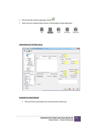 PEMANFAATAN TEKNIK CAM PADA MESIN CNC
TEKNIK MESIN – TEKNIK PEMESINAN
169
 Pilih tombol OK setelah lengkungan terpilih
 Salah satu jenis toolpath pada halaman milling lingkaran dapat digunakan.
PEMILIHAN ALAT POTONG 10mm
PARAMETER PEMOTONGAN
 Pilih parameter pemotongan dan buat perubahan seperlunya.
 