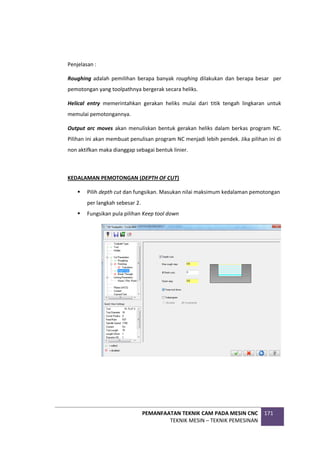 PEMANFAATAN TEKNIK CAM PADA MESIN CNC
TEKNIK MESIN – TEKNIK PEMESINAN
171
Penjelasan :
Roughing adalah pemilihan berapa banyak roughing dilakukan dan berapa besar per
pemotongan yang toolpathnya bergerak secara heliks.
Helical entry memerintahkan gerakan heliks mulai dari titik tengah lingkaran untuk
memulai pemotongannya.
Output arc moves akan menuliskan bentuk gerakan heliks dalam berkas program NC.
Pilihan ini akan membuat penulisan program NC menjadi lebih pendek. Jika pilihan ini di
non aktifkan maka dianggap sebagai bentuk linier.
KEDALAMAN PEMOTONGAN (DEPTH OF CUT)
 Pilih depth cut dan fungsikan. Masukan nilai maksimum kedalaman pemotongan
per langkah sebesar 2.
 Fungsikan pula pilihan Keep tool down
 