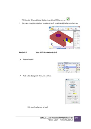 PEMANFAATAN TEKNIK CAM PADA MESIN CNC
TEKNIK MESIN – TEKNIK PEMESINAN
173
 Pilih tombol OK untuk keluar dari perintah Circle Mill Parameters
 Jika ingin melakukan Backplot gunakan langkah yang telah dijelaskan sebelumnya.
Langkah 19 Spot Drill – Proses Center Drill
 Toolpaths>Drill
 Pada kotak dialog Drill Point pilih Entities.
 Pilih garis lengkungan terkecil
 