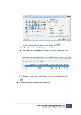 PEMANFAATAN TEKNIK CAM PADA MESIN CNC
TEKNIK MESIN – TEKNIK PEMESINAN
175
 Pilih tombol OK untuk keluar dari perintah Tool List Filter
 Pada langkah ini akan dilakukan proses center drill
 Pada kotak dialog Tool Selection , akan terlihat spot drill 5 mm dalam daftar.
 Pilih alat potong pada halaman Tool Selection dan Pilih tombol OK untuk keluar
 Lakukan beberapa perubahan pada halaman Tool
 
