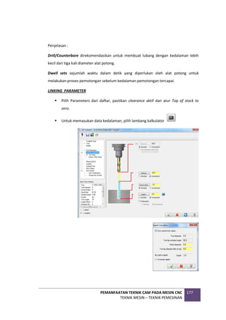 PEMANFAATAN TEKNIK CAM PADA MESIN CNC
TEKNIK MESIN – TEKNIK PEMESINAN
177
Penjelasan :
Drill/Counterbore direkomendasikan untuk membuat lubang dengan kedalaman lebih
kecil dari tiga kali diameter alat potong.
Dwell sets sejumlah waktu dalam detik yang diperlukan oleh alat potong untuk
melakukan proses pemotongan sebelum kedalaman pemotongan tercapai.
LINKING PARAMETER
 Pilih Parameters dari daftar, pastikan clearance aktif dan atur Top of stock to
zero.
 Untuk memasukan data kedalaman, pilih lambang kalkulator
 