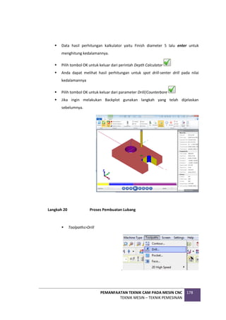 PEMANFAATAN TEKNIK CAM PADA MESIN CNC
TEKNIK MESIN – TEKNIK PEMESINAN
178
 Data hasil perhitungan kalkulator yaitu Finish diameter 5 lalu enter untuk
menghitung kedalamannya.
 Pilih tombol OK untuk keluar dari perintah Depth Calculator
 Anda dapat melihat hasil perhitungan untuk spot drill-senter drill pada nilai
kedalamannya
 Pilih tombol OK untuk keluar dari parameter Drill/Counterbore
 Jika ingin melakukan Backplot gunakan langkah yang telah dijelaskan
sebelumnya.
Langkah 20 Proses Pembuatan Lubang
 Toolpaths>Drill
.
 