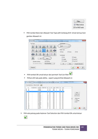 PEMANFAATAN TEKNIK CAM PADA MESIN CNC
TEKNIK MESIN – TEKNIK PEMESINAN
180
 Pilih tombol None dan dibawah Tool Type pilih lambang Drill. Untuk lainnya ikuti
gambar dibawah ini:
 Pilih tombol OK untuk keluar dari perintah Tool List Filter
 Pilihan drill ada pada daftar, seperti yang terlihat dibawah ini
 Pilih alat potong pada halaman Tool Selection dan Pilih tombol OK untuk keluar
 