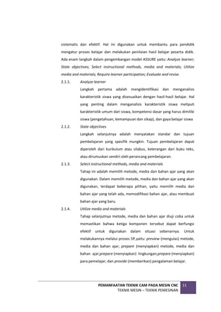PEMANFAATAN TEKNIK CAM PADA MESIN CNC
TEKNIK MESIN – TEKNIK PEMESINAN
11
sistematis dan efektif. Hal ini digunakan untuk membantu para pendidik
mengatur proses belajar dan melakukan penilaian hasil belajar peserta didik.
Ada enam langkah dalam pengembangan model ASSURE yaitu: Analyze learner;
State objectives; Select instructional methods, media and materials; Utilize
media and materials; Require learner participation; Evaluate and revise.
2.1.1. Analyze learner
Langkah pertama adalah mengidentifikasi dan menganalisis
karakteristik siswa yang disesuaikan dengan hasil-hasil belajar. Hal
yang penting dalam menganalisis karakteristik siswa meliputi
karakteristik umum dari siswa, kompetensi dasar yang harus dimiliki
siswa (pengetahuan, kemampuan dan sikap), dan gaya belajar siswa
2.1.2. State objectives
Langkah selanjutnya adalah menyatakan standar dan tujuan
pembelajaran yang spesifik mungkin. Tujuan pembelajaran dapat
diperoleh dari kurikulum atau silabus, keterangan dari buku teks,
atau dirumuskan sendiri oleh perancang pembelajaran.
2.1.3. Select instructional methods, media and materials
Tahap ini adalah memilih metode, media dan bahan ajar yang akan
digunakan. Dalam memilih metode, media dan bahan ajar yang akan
digunakan, terdapat beberapa pilihan, yaitu memilih media dan
bahan ajar yang telah ada, memodifikasi bahan ajar, atau membuat
bahan ajar yang baru.
2.1.4. Utilize media and materials
Tahap selanjutnya metode, media dan bahan ajar diuji coba untuk
memastikan bahwa ketiga komponen tersebut dapat berfungsi
efektif untuk digunakan dalam situasi sebenarnya. Untuk
melakukannya melalui proses 5P,yaitu: preview (mengulas) metode,
media dan bahan ajar; prepare (menyiapkan) metode, media dan
bahan ajar;prepare (menyiapkan) lingkungan;prepare (menyiapkan)
para pemelajar; dan provide (memberikan) pengalaman belajar.
 