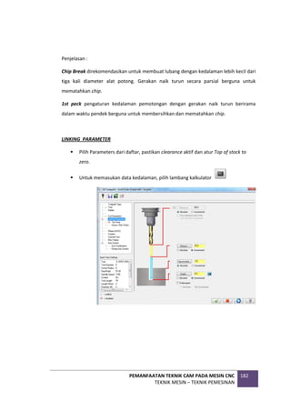 PEMANFAATAN TEKNIK CAM PADA MESIN CNC
TEKNIK MESIN – TEKNIK PEMESINAN
182
Penjelasan :
Chip Break direkomendasikan untuk membuat lubang dengan kedalaman lebih kecil dari
tiga kali diameter alat potong. Gerakan naik turun secara parsial berguna untuk
mematahkan chip.
1st peck pengaturan kedalaman pemotongan dengan gerakan naik turun berirama
dalam waktu pendek berguna untuk membersihkan dan mematahkan chip.
LINKING PARAMETER
 Pilih Parameters dari daftar, pastikan clearance aktif dan atur Top of stock to
zero.
 Untuk memasukan data kedalaman, pilih lambang kalkulator
 