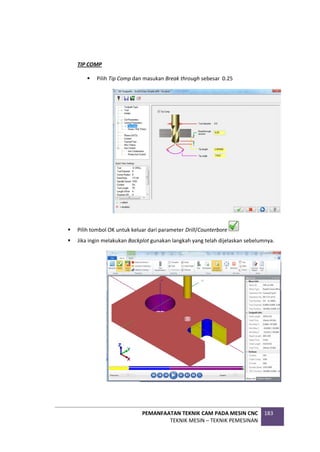 PEMANFAATAN TEKNIK CAM PADA MESIN CNC
TEKNIK MESIN – TEKNIK PEMESINAN
183
TIP COMP
 Pilih Tip Comp dan masukan Break through sebesar 0.25
 Pilih tombol OK untuk keluar dari parameter Drill/Counterbore
 Jika ingin melakukan Backplot gunakan langkah yang telah dijelaskan sebelumnya.
 