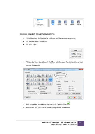 PEMANFAATAN TEKNIK CAM PADA MESIN CNC
TEKNIK MESIN – TEKNIK PEMESINAN
185
MEMILIH DRILL DAN MENGATUR PARAMETER
 Pilih alat potong drill dari daftar – Library Tool dan atur parameternya
 Klik tombol Select Library Tool
 Klik pada Filter
 Pilih tombol None dan dibawah Tool Type pilih lambang Tap. Untuk lainnya ikuti
gambar dibawah ini:
 Pilih tombol OK untuk keluar dari perintah Tool List Filter
 Pilihan drill ada pada daftar, seperti yang terlihat dibawah ini
 
