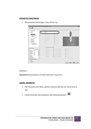 PEMANFAATAN TEKNIK CAM PADA MESIN CNC
TEKNIK MESIN – TEKNIK PEMESINAN
187
PARAMETER PEMOTONGAN
 Pilih parameter pemotongan , siklus Drill ke Tap.
Penjelasan :
Tap Cycleadalah pembuatan ulir dalam baik kanan maupun kiri .
LINKING PARAMETER
 Pilih Parameters dari daftar, pastikan clearance aktif dan atur Top of stock to
zero.
 Untuk memasukan data kedalaman, pilih lambang kalkulator
 