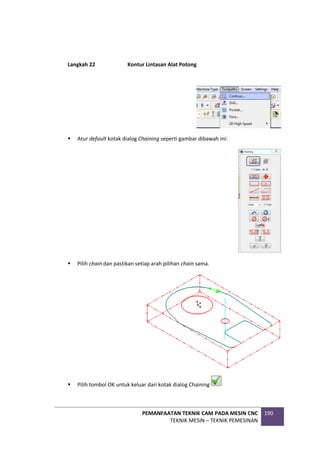 PEMANFAATAN TEKNIK CAM PADA MESIN CNC
TEKNIK MESIN – TEKNIK PEMESINAN
190
Langkah 22 Kontur Lintasan Alat Potong
 Atur default kotak dialog Chaining seperti gambar dibawah ini:
 Pilih chain dan pastikan setiap arah pilihan chain sama.
 Pilih tombol OK untuk keluar dari kotak dialog Chaining
 