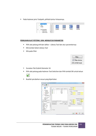 PEMANFAATAN TEKNIK CAM PADA MESIN CNC
TEKNIK MESIN – TEKNIK PEMESINAN
191
 Pada halaman jenis Toolpath, pilihlah kontur lintasannya.
PEMILIHAN ALAT POTONG DAN MENGATUR PARAMETER
 Pilih alat potong drill dari daftar – Library Tool dan atur parameternya
 Klik tombol Select Library Tool
 Klik pada Filter
 Gunakan Flat Endmill diameter 16
 Pilih alat potong pada halaman Tool Selection dan Pilih tombol OK untuk keluar
 Buatlah perubahan sesuai yang diperlukan
 