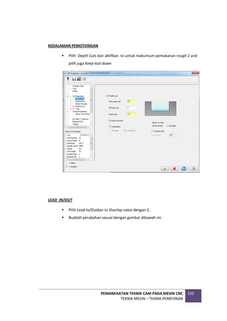 PEMANFAATAN TEKNIK CAM PADA MESIN CNC
TEKNIK MESIN – TEKNIK PEMESINAN
193
KEDALAMAN PEMOTONGAN
 Pilih Depth Cuts dan aktifkan. Isi untuk maksimum pemakanan rough 2 and
pilih juga Keep tool down
LEAD IN/OUT
 Pilih Lead In/Outdan isi Overlap value dengan 2.
 Buatlah perubahan sesuai dengan gambar dibawah ini:
 