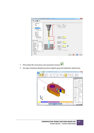 PEMANFAATAN TEKNIK CAM PADA MESIN CNC
TEKNIK MESIN – TEKNIK PEMESINAN
195
 Pilih tombol OK untuk keluar dari parameter Contour
 Jika ingin melakukan Backplot gunakan langkah yang telah dijelaskan sebelumnya.
 