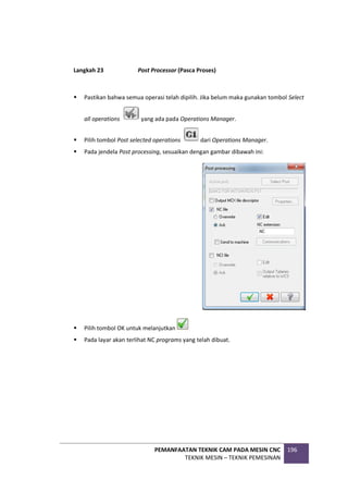 PEMANFAATAN TEKNIK CAM PADA MESIN CNC
TEKNIK MESIN – TEKNIK PEMESINAN
196
Langkah 23 Post Processor (Pasca Proses)
 Pastikan bahwa semua operasi telah dipilih. Jika belum maka gunakan tombol Select
all operations yang ada pada Operations Manager.
 Pilih tombol Post selected operations dari Operations Manager.
 Pada jendela Post processing, sesuaikan dengan gambar dibawah ini:
 Pilih tombol OK untuk melanjutkan
 Pada layar akan terlihat NC programs yang telah dibuat.
 