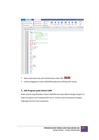 PEMANFAATAN TEKNIK CAM PADA MESIN CNC
TEKNIK MESIN – TEKNIK PEMESINAN
197
 Pada sudut kanan atas pilih tombol keluar editor CNC
 Latihan penggunaan sistem CAD/CAM pada proses Milling telah selesai
3. Edit Program pada Sistem CAM
Kode numerik yang dihasilkan sistem CAD/CAM atau biasa dikenal dengan program G-
Code merupakan luaran yang bersifat umum. Untuk itu perlu penyesuaian dengan
lingkungan kontrol mesin yang dituju.
 