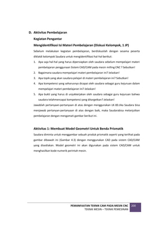 PEMANFAATAN TEKNIK CAM PADA MESIN CNC
TEKNIK MESIN – TEKNIK PEMESINAN
200
D. Aktivitas Pembelajaran
Kegiatan Pengantar
Mengidentifikasi Isi Materi Pembelajaran (Diskusi Kelompok, 1 JP)
Sebelum melakukan kegiatan pembelajaran, berdiskusilah dengan sesama peserta
diklatdi kelompok Saudara untuk mengidentifikasi hal-hal berikut:
1. Apa saja hal-hal yang harus dipersiapkan oleh saudara sebelum mempelajari materi
pembelajaran penggunaan Sistem CAD/CAM pada mesin milling CNC ? Sebutkan!
2. Bagaimana saudara mempelajari materi pembelajaran ini? Jelaskan!
3. Apa topik yang akan saudara pelajari di materi pembelajaran ini? Sebutkan!
4. Apa kompetensi yang seharusnya dicapai oleh saudara sebagai guru kejuruan dalam
mempelajari materi pembelajaran ini? Jelaskan!
5. Apa bukti yang harus di unjukkerjakan oleh saudara sebagai guru kejuruan bahwa
saudara telahmencapai kompetensi yang ditargetkan? Jelaskan!
Jawablah pertanyaan-pertanyaan di atas dengan menggunakan LK-00.Jika Saudara bisa
menjawab pertanyan-pertanyaan di atas dengan baik, maka Saudarabisa melanjutkan
pembelajaran dengan mengamati gambar berikut ini.
Aktivitas 1: Membuat Model Geometri Untuk Benda Prismatik
Saudara diminta untuk menggambar sebuah produk prismatik seperti yang terilhat pada
gambar dibawah ini (Gambar 4.3) dengan menggunakan CAD pada sistem CAD/CAM
yang disediakan. Model geometri ini akan digunakan pada sistem CAD/CAM untuk
menghasilkan kode numerik perintah mesin.
 