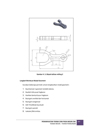 PEMANFAATAN TEKNIK CAM PADA MESIN CNC
TEKNIK MESIN – TEKNIK PEMESINAN
201
Gambar 4. 3. Obyek latihan milling 2
Langkah Membuat Model Geometri
Gunakan beberapa perintah untuk menghasilkan model geometri:
1. Buat bentuk ½ geometri terlebih dahulu
2. Buatlah titik pusat lingkaran
3. Hasilkan bentuk busur lingkaran
4. Buat garis vertikal dan horisontal
5. Buat garis tangensial
6. Edit Trim/Break dua buah
7. Buat garis paralel
8. Lakukan fillet entitas
 