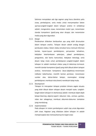 PEMANFAATAN TEKNIK CAM PADA MESIN CNC
TEKNIK MESIN – TEKNIK PEMESINAN
13
Saltsman menyatakan ada tiga segmen yang harus dianalisis yaitu
siswa, pembelajaran, serta media untuk menyampaikan bahan
ajarnya.Langkah-langkah dalam tahapan analisis ini setidaknya
adalah: menganalisis siswa; menentukan materi ajar; menentukan
standar kompetensi (goal) yang akan dicapai; dan menentukan
media yang akan digunakan.
2.2.2. Design
Pendesainan dilakukan berdasarkan apa yang telah dirumuskan
dalam tahapan analisis. Tahapan desain adalah analog dengan
pembuatan silabus. Dalam silabus tersebut harus memuat informasi
kontak, tujuan-tujuan pembelajaran, persyaratan kehadiran,
kebijakan keterlambatan pekerjaan, jadwal pembelajaran,
pengarahan, alat bantu komunikasi, kebijakan teknologi, serta
desain tatap muka untuk pembelajaran. Langkah-langkah dalam
tahapan ini adalah membuat silabus yang di dalamnya termasuk:
memilih standar kompetensi (goal) yang telah dibuat dalam tahapan
analisis; menentukan kompetensi dasar (objektive); menentukan
indikator keberhasilan; memilih bentuk penilaian; menentukan
sumber atau bahan-bahan belajar; menerapkan strategi
pembelajaran; membuat story board; mendesain tatap muka.
2.2.3. Development
Tahapan ini merupakan tahapan produksi dimana segala sesuatu
yang telah dibuat dalam tahapan desain menjadi nyata. Langkah-
langah dalam tahapan ini diantaranya adalah: membuat objek-objek
belajar (learning objects) seperti dokumen teks, animasi, gambar,
video dan sebagainya; membuat dokumen-dokumen tambahan
yang mendukung
2.2.4. Implementation
Pada tahapan ini sistem pembelajaran sudah siap untuk digunakan
oleh siswa. Kegiatan yang dilakukan dalam tahapan ini adalah
mempersiapkan dan memasarkannya ke target siswa
 