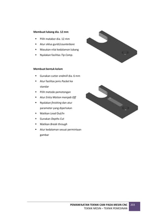 PEMANFAATAN TEKNIK CAM PADA MESIN CNC
TEKNIK MESIN – TEKNIK PEMESINAN
203
Membuat lubang dia. 12 mm
 Pilih matabor dia. 12 mm
 Atur siklus gurdi/counterbore
 Masukan nilai kedalaman lubang
 Nyalakan fasilitas Tip Comp.
Membuat bentuk kolam
 Gunakan cutter endmill dia. 6 mm
 Atur fasilitas jenis Pocket ke
standar
 Pilih metode pemotongan
 Atur Entry Motion menjadi Off
 Nyalakan finishing dan atur
parameter yang diperlukan
 Matikan Lead Out/In
 Gunakan Depths Cut
 Matikan Break through
 Atur kedalaman sesuai permintaan
gambar
 