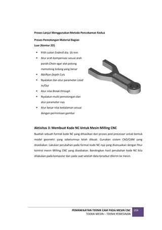 PEMANFAATAN TEKNIK CAM PADA MESIN CNC
TEKNIK MESIN – TEKNIK PEMESINAN
204
Proses Lanjut Menggunakan Metode Pencekaman Kedua
Proses Pemotongan Material Bagian
Luar (Kontur 2D)
 Pilih cutter Endmill dia. 16 mm
 Atur arah kompensasi sesuai arah
panah Chain agar alat potong
memotong bidang yang benar
 Aktifkan Depth Cuts
 Nyalakan dan atur parameter Lead
In/Out
 Atur nilai Break through
 Nyalakan multi pemotongan dan
atur parameter nya
 Atur besar nilai kedalaman sesuai
dengan permintaan gambar
Aktivitas 3: Membuat Kode NC Untuk Mesin Milling CNC
Buatlah sebuah format kode NC yang dihasilkan dari proses post processor untuk bentuk
model geometri yang sebelumnya telah dibuat. Gunakan sistem CAD/CAM yang
disediakan. Lakukan perubahan pada format kode NC nya yang disesuaikan dengan fitur
kontrol mesin Milling CNC yang disediakan. Bandingkan hasil perubahan kode NC bila
dilakukan pada komputer dan pada saat setelah data tersebut dikirim ke mesin.
 