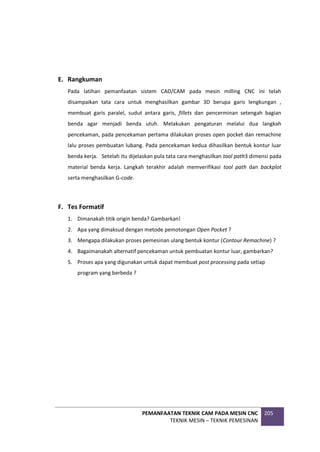 PEMANFAATAN TEKNIK CAM PADA MESIN CNC
TEKNIK MESIN – TEKNIK PEMESINAN
205
E. Rangkuman
Pada latihan pemanfaatan sistem CAD/CAM pada mesin milling CNC ini telah
disampaikan tata cara untuk menghasilkan gambar 3D berupa garis lengkungan ,
membuat garis paralel, sudut antara garis, fillets dan pencerminan setengah bagian
benda agar menjadi benda utuh. Melakukan pengaturan melalui dua langkah
pencekaman, pada pencekaman pertama dilakukan proses open pocket dan remachine
lalu proses pembuatan lubang. Pada pencekaman kedua dihasilkan bentuk kontur luar
benda kerja. Setelah itu dijelaskan pula tata cara menghasilkan tool path3 dimensi pada
material benda kerja. Langkah terakhir adalah memverifikasi tool path dan backplot
serta menghasilkan G-code.
F. Tes Formatif
1. Dimanakah titik origin benda? Gambarkan!
2. Apa yang dimaksud dengan metode pemotongan Open Pocket ?
3. Mengapa dilakukan proses pemesinan ulang bentuk kontur (Contour Remachine) ?
4. Bagaimanakah alternatif pencekaman untuk pembuatan kontur luar, gambarkan?
5. Proses apa yang digunakan untuk dapat membuat post processing pada setiap
program yang berbeda ?
 