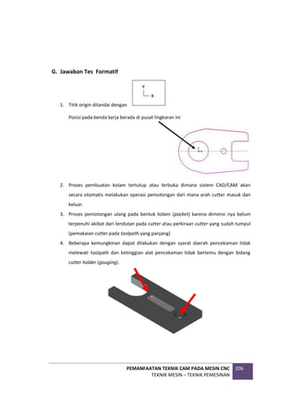 PEMANFAATAN TEKNIK CAM PADA MESIN CNC
TEKNIK MESIN – TEKNIK PEMESINAN
206
G. Jawaban Tes Formatif
1. Titik origin ditandai dengan
Posisi pada benda kerja berada di pusat lingkaran ini
2. Proses pembuatan kolam tertutup atau terbuka dimana sistem CAD/CAM akan
secara otomatis melakukan operasi pemotongan dari mana arah cutter masuk dan
keluar.
3. Proses pemotongan ulang pada bentuk kolam (pocket) karena dimensi nya belum
terpenuhi akibat dari lendutan pada cutter atau perkiraan cutter yang sudah tumpul
(pemakaian cutter pada toolpath yang panjang)
4. Beberapa kemungkinan dapat dilakukan dengan syarat daerah pencekaman tidak
melewati toolpath dan ketinggian alat pencekaman tidak bertemu dengan bidang
cutter holder (gouging).
 