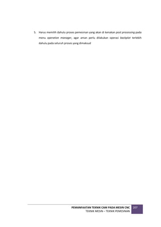 PEMANFAATAN TEKNIK CAM PADA MESIN CNC
TEKNIK MESIN – TEKNIK PEMESINAN
207
5. Harus memilih dahulu proses pemesinan yang akan di kenakan post processing pada
menu operation manager, agar aman perlu dilakukan operasi backplot terlebih
dahulu pada seluruh proses yang dimaksud
 
