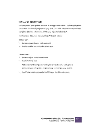 PEMANFAATAN TEKNIK CAM PADA MESIN CNC
TEKNIK MESIN – TEKNIK PEMESINAN
214
BAHAN UJI KOMPETENSI
Buatlah produk pada gambar dibawah ini menggunakan sistem CAD/CAM yang telah
disediakan. Gunakanlah pengetahuan yang telah Anda miliki setelah mempelajari materi
yang telah diberikan sebelumnya. Waktu yang digunakan adalah 6 JP.
Penilaian akan didasarkan atas unjuk kerja Anda pada bidang :
Sistem CAD:
 Lama proses pembuatan model geometri
 Hasil produk berupa gambar kerja hasil cetak
Sistem CAM :
 Prestasi langkah pembuatan toolpath
 Hasil simulasi G-Code
Keduanya ditandai dengan banyak langkah proses dan lama waktu proses
pemesinan yang paling cepat dengan strategi pemotongan yang rasional
 Hasil Post processing berupa berkas MCD yang siap dikirim ke mesin.
 