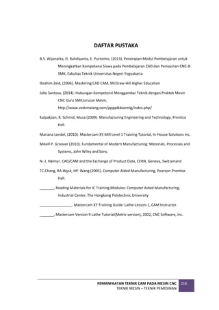 PEMANFAATAN TEKNIK CAM PADA MESIN CNC
TEKNIK MESIN – TEKNIK PEMESINAN
216
DAFTAR PUSTAKA
B.S. Wijanarka, D. Rahdiyanta, E. Purnomo, (2013). Penerapan Modul Pembelajaran untuk
Meningkatkan Kompetensi Siswa pada Pembelajaran CAD dan Pemesinan CNC di
SMK, Fakultas Teknik Universitas Negeri Yogyakarta
Ibrahim Zeid, (2004). Mastering CAD CAM, McGraw-Hill Higher Education
Joko Santosa, (2014). Hubungan Kompetensi Menggambar Teknik dengan Praktek Mesin
CNC Guru SMKJurusan Mesin,
http://www.vedcmalang.com/pppptkboemlg/index.php/
Kalpakjian, R. Schmid, Musa (2009). Manufacturing Engineering and Technology, Prentice
Hall.
Mariana Lendel, (2010). Mastercam X5 Mill Level 1 Training Tutorial, In-House Solutions Inc.
Mikell P. Groover (2010). Fundamental of Modern Manufacturing: Materials, Processes and
Systems, John Wiley and Sons.
N.-J. Høimyr. CAD/CAM and the Exchange of Product Data, CERN, Geneva, Switzerland
TC.Chang, RA.Wysk, HP. Wang (2005). Computer Aided Manufacturing, Pearson-Prentice
Hall.
_______, Reading Materials for IC Training Modules: Computer Aided Manufacturing,
Industrial Center, The Hongkong Polytechnic University
________________. Mastercam X7 Training Guide: Lathe-Lesson-1, CAM Instructor.
_______, Mastercam Version 9 Lathe Tutorial(Metric version), 2002, CNC Software, Inc.
 