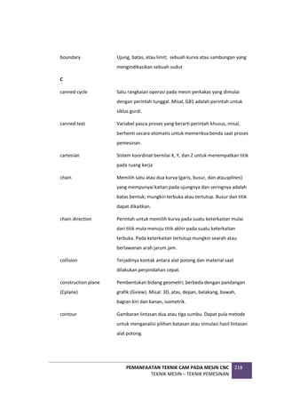 PEMANFAATAN TEKNIK CAM PADA MESIN CNC
TEKNIK MESIN – TEKNIK PEMESINAN
218
boundary Ujung, batas, atau limit; sebuah kurva atau sambungan yang
mengindikasikan sebuah sudut
C
canned cycle Satu rangkaian operasi pada mesin perkakas yang dimulai
dengan perintah tunggal. Misal, G81 adalah perintah untuk
siklus gurdi.
canned text Variabel pasca proses yang berarti perintah khusus, misal,
berhenti secara otomatis untuk memeriksa benda saat proses
pemesinan.
cartesian Sistem koordinat bernilai X, Y, dan Z untuk menempatkan titik
pada ruang kerja
chain Memilih satu atau dua kurva (garis, busur, dan atausplines)
yang mempunyai kaitan pada ujungnya dan seringnya adalah
batas bentuk; mungkin terbuka atau tertutup. Busur dan titik
dapat dikaitkan.
chain direction Perintah untuk memilih kurva pada suatu keterkaitan mulai
dari titik mula menuju titik akhir pada suatu keterkaitan
terbuka. Pada keterkaitan tertutup mungkin searah atau
berlawanan arah jarum jam.
collision Terjadinya kontak antara alat potong dan material saat
dilakukan perpindahan cepat.
construction plane
(Cplane)
Pembentukan bidang geometri; berbeda dengan pandangan
grafik (Gview). Misal: 3D, atas, depan, belakang, bawah,
bagian kiri dan kanan, isometrik.
contour Gambaran lintasan dua atau tiga sumbu. Dapat pula metode
untuk menganalisi pilihan batasan atau simulasi hasil lintasan
alat potong.
 