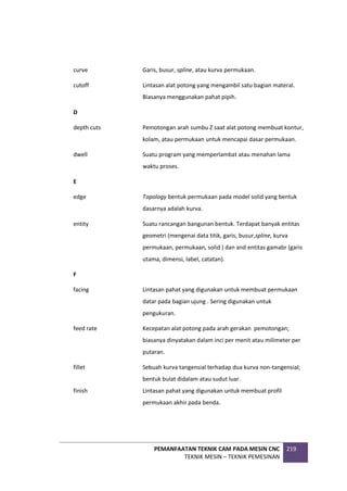 PEMANFAATAN TEKNIK CAM PADA MESIN CNC
TEKNIK MESIN – TEKNIK PEMESINAN
219
curve Garis, busur, spline, atau kurva permukaan.
cutoff Lintasan alat potong yang mengambil satu bagian materal.
Biasanya menggunakan pahat pipih.
D
depth cuts Pemotongan arah sumbu Z saat alat potong membuat kontur,
kolam, atau permukaan untuk mencapai dasar permukaan.
dwell Suatu program yang memperlambat atau menahan lama
waktu proses.
E
edge Topology bentuk permukaan pada model solid yang bentuk
dasarnya adalah kurva.
entity Suatu rancangan bangunan bentuk. Terdapat banyak entitas
geometri (mengenai data titik, garis, busur,spline, kurva
permukaan, permukaan, solid ) dan and entitas gamabr (garis
utama, dimensi, label, catatan).
F
facing Lintasan pahat yang digunakan untuk membuat permukaan
datar pada bagian ujung . Sering digunakan untuk
pengukuran.
feed rate Kecepatan alat potong pada arah gerakan pemotongan;
biasanya dinyatakan dalam inci per menit atau milimeter per
putaran.
fillet Sebuah kurva tangensial terhadap dua kurva non-tangensial;
bentuk bulat didalam atau sudut luar.
finish Lintasan pahat yang digunakan untuk membuat profil
permukaan akhir pada benda.
 