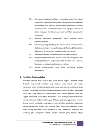 PEMANFAATAN TEKNIK CAM PADA MESIN CNC
TEKNIK MESIN – TEKNIK PEMESINAN
15
2.3.4. Menetapkan tujuan pembelajaran khusus bagi siswa. Yaitu tujuan
yang spesifik, operasional dan terukur, dengan demikian siswa akan
tahu apa yang akan dipelajari, bagaimana mengerjakannya, dan apa
ukurannya bahwa siswa telah berhasil. Dari segi guru rumusan itu
dalam menyusun tes kemampuan dan pemilihan bahan/materi
yang sesuai.
2.3.5. Membuat sistematika penyampaian materi pelajaran secara
sistematis dan logis.
2.3.6. Merancang strategi pembelajaran. Kriteria umum untuk pemilihan
strategi pembelajaran khusus tersebut: a) efisiensi, b) keefektifan,
c) ekonomis, d) kepraktisan, peralatan, waktu, dan tenaga.
2.3.7. Menetapkan metode untuk menyampaikan materi pelajaran.
2.3.8. Mengembangkan instrument evaluasi. Yaitu untuk mengontrol dan
mengkaji keberhasilan program secara keseluruhan, yaitu : a) siswa,
b) program pembelajaran, c) instrumen evaluasi.
2.3.9. Memilih sumber-sumber yang dapat mendukung aktifitas
pembelajaran.
3. Penelitian Tindakan Kelas
Penelitian tindakan kelas berasal dari istilah bahasa Inggris Classroom Action
Research, yang berarti penelitian yang dilakukan pada sebuah kelas untuk
mengetahui akibat tindakan yang diterapkan pada suatu subyek penelitian di kelas
tersebut. Pertama kali penelitian tindakan kelas diperkenalkan oleh Kurt Lewin pada
tahun 1946, yang selanjutnya dikembangkan oleh Stephen Kemmis, Robin Mc
Taggart, John Elliot, Dave Ebbutt dan lainnya. Pada awalnya penelitian tindakan
menjadi salah satu model penelitian yang dilakukan pada bidang pekerjaan tertentu
dimana peneliti melakukan pekerjaannya, baik di bidang pendidikan, kesehatan
maupun pengelolaan sumber daya manusia. Salah satu contoh pekerjaan utama
dalam bidang pendidikan adalah mengajar di kelas, menangani bimbingan dan
konseling, dan mengelola sekolah. Dengan demikian yang menjadi subyek
 