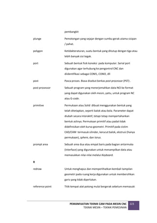 PEMANFAATAN TEKNIK CAM PADA MESIN CNC
TEKNIK MESIN – TEKNIK PEMESINAN
223
pembangkit
plunge Pemotongan yang sejajar dengan sumbu gerak utama sisipan
/ pahat.
polygon Ketidakteraturan, suatu bentuk yang ditutup dengan tiga atau
lebih banyak sisi tegak.
port Sebuah bentuk fisik koneksi pada komputer. Serial port
digunakan agar terhubung ke pengontrol CNC dan
diidentifikasi sebagai COM1, COM2, dll
post Pasca proses. Biasa disebut berkas post processor (PST) .
post processor Sebuah program yang menerjemahkan data NCI ke format
yang dapat digunakan oleh mesin, yaitu, untuk program NC
atau G-code.
primitive Permukaan atau Solid dibuat menggunakan bentuk yang
telah ditetapkan, seperti balok atau bola. Parameter dapat
diubah secara interaktif, tetapi tetap mempertahankan
bentuk aslinya. Permukaan primitif atau padat tidak
didefinisikan oleh kurva geometri. Primitif pada sistim
CAD/CAM termasuk silinder, kerucut balok, ekstrusi (hanya
permukaan), sphere, dan torus.
prompt area Sebuah area dua atau empat baris pada bagian antarmuka
(Interface) yang digunakan untuk menampilkan data atau
memasukkan nilai-nilai melalui Keyboard.
R
redraw Untuk menghapus dan memperlihatkan kembali tampilan
geometri pada ruang kerja digunakan untuk membersihkan
garis yang tidak diperlukan.
reference point Titik tempat alat potong mulai bergerak sebelum memasuki
 