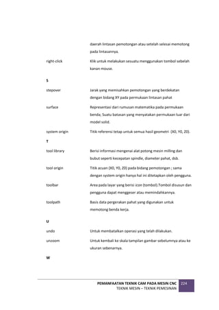 PEMANFAATAN TEKNIK CAM PADA MESIN CNC
TEKNIK MESIN – TEKNIK PEMESINAN
224
daerah lintasan pemotongan atau setelah selesai memotong
pada lintasannya.
right-click Klik untuk melakukan sesuatu menggunakan tombol sebelah
kanan mouse.
S
stepover Jarak yang memisahkan pemotongan yang berdekatan
dengan bidang XY pada permukaan lintasan pahat
surface Representasi dari rumusan matematika pada permukaan
benda; Suatu batasan yang menyatakan permukaan luar dari
model solid.
system origin Titik referensi tetap untuk semua hasil geometri (X0, Y0, Z0).
T
tool library Berisi informasi mengenai alat potong mesin milling dan
bubut seperti kecepatan spindle, diameter pahat, dsb.
tool origin Titik acuan (X0, Y0, Z0) pada bidang pemotongan ; sama
dengan system origin hanya hal ini ditetapkan oleh pengguna.
toolbar Area pada layar yang berisi icon (tombol).Tombol disusun dan
pengguna dapat menggeser atau memindahkannya.
toolpath Basis data pergerakan pahat yang digunakan untuk
memotong benda kerja.
U
undo Untuk membatalkan operasi yang telah dilakukan.
unzoom Untuk kembali ke skala tampilan gambar sebelumnya atau ke
ukuran sebenarnya.
W
 