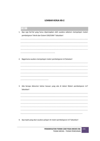 PEMANFAATAN TEKNIK CAM PADA MESIN CNC
TEKNIK MESIN – TEKNIK PEMESINAN
226
LEMBAR KERJA KB-2
LK - 00
1. Apa saja hal-hal yang harus dipersiapkan oleh saudara sebelum mempelajari materi
pembelajaran Teknik dan Sistem CAD/CAM ? Sebutkan!
................................................................................................................................................
................................................................................................................................................
................................................................................................................................................
................................................................................................................................................
..........................................................................
2. Bagaimana saudara mempelajari materi pembelajaran ini?Jelaskan!
................................................................................................................................................
................................................................................................................................................
................................................................................................................................................
................................................................................................................................................
................................................................................................................................................
............................................................
3. Ada berapa dokumen bahan bacaan yang ada di dalam Materi pembelajaran ini?
Sebutkan!
................................................................................................................................................
................................................................................................................................................
................................................................................................................................................
................................................................................................................................................
................................................................................................................................................
................................................................................................................................................
.....................................................................................................................................
4. Apa topik yang akan saudara pelajari di materi pembelajaran ini? Sebutkan!
 