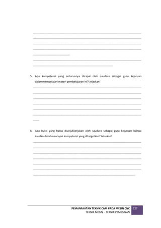 PEMANFAATAN TEKNIK CAM PADA MESIN CNC
TEKNIK MESIN – TEKNIK PEMESINAN
227
................................................................................................................................................
................................................................................................................................................
................................................................................................................................................
................................................................................................................................................
.................................................
................................................................................................................................................
..........................................................................................................
5. Apa kompetensi yang seharusnya dicapai oleh saudara sebagai guru kejuruan
dalammempelajari materi pembelajaran ini? Jelaskan!
................................................................................................................................................
................................................................................................................................................
................................................................................................................................................
................................................................................................................................................
................................................................................................................................................
................................................................................................................................................
........
6. Apa bukti yang harus diunjukkerjakan oleh saudara sebagai guru kejuruan bahwa
saudara telahmencapai kompetensi yang ditargetkan? Jelaskan!
................................................................................................................................................
................................................................................................................................................
................................................................................................................................................
................................................................................................................................................
................................................................................................................................................
................................................................................................................................................
........................................................................................................................................
 