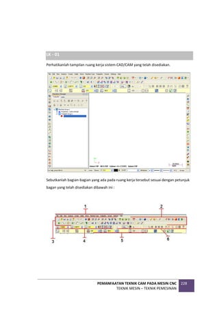 PEMANFAATAN TEKNIK CAM PADA MESIN CNC
TEKNIK MESIN – TEKNIK PEMESINAN
228
LK - 01
Perhatikanlah tampilan ruang kerja sistem CAD/CAM yang telah disediakan.
Sebutkanlah bagian-bagian yang ada pada ruang kerja tersebut sesuai dengan petunjuk
bagan yang telah disediakan dibawah ini :
 