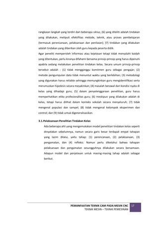 PEMANFAATAN TEKNIK CAM PADA MESIN CNC
TEKNIK MESIN – TEKNIK PEMESINAN
17
rangkaian langkah yang terdiri dari beberapa siklus; (6) yang diteliti adalah tindakan
yang dilakukan, meliputi efektifitas metode, teknik, atau proses pembelajaran
(termasuk perencanaan, pelaksanaan dan penilaian); (7) tindakan yang dilakukan
adalah tindakan yang diberikan oleh guru kepada peserta didik.
Agar peneliti memperoleh informasi atau kejelasan tetapi tidak menyalahi kaidah
yang ditentukan, perlu kiranya difahami bersama prinsip-prinsip yang harus dipenuhi
apabila sedang melakukan penelitian tindakan kelas. Secara umum prinsip-prinsip
tersebut adalah : (1) tidak mengganggu komitmen guru sebagai pengajar; (2)
metode pengumpulan data tidak menuntut waktu yang berlebihan; (3) metodologi
yang digunakan harus reliable sehingga memungkinkan guru mengidentifikasi serta
merumuskan hipotesis secara meyakinkan; (4) masalah berawal dari kondisi nyata di
kelas yang dihadapi guru; (5) dalam penyelenggaraan penelitian, guru harus
memperhatikan etika profesionalitas guru; (6) meskipun yang dilakukan adalah di
kelas, tetapi harus dilihat dalam konteks sekolah secara menyeluruh; (7) tidak
mengenal populasi dan sampel; (8) tidak mengenal kelompok eksperimen dan
control; dan (9) tidak untuk digeneralisasikan.
3.1.Pelaksanaan Penelitian Tindakan Kelas
Ada beberapa ahli yang mengemukakan model penelitian tindakan kelas seperti
dinyatakan sebelumnya, namun secara garis besar terdapat empat tahapan
yang lazim dilalui, yaitu tahap: (1) perencanaan, (2) pelaksanaan, (3)
pengamatan, dan (4) refleksi. Namun perlu diketahui bahwa tahapan
pelaksanaan dan pengamatan sesungguhnya dilakukan secara bersamaan.
Adapun model dan penjelasan untuk masing-masing tahap adalah sebagai
berikut.
 