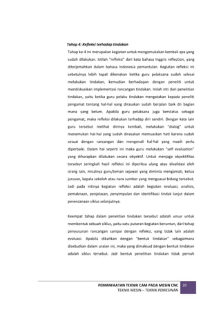 PEMANFAATAN TEKNIK CAM PADA MESIN CNC
TEKNIK MESIN – TEKNIK PEMESINAN
20
Tahap 4: Refleksi terhadap tindakan
Tahap ke-4 ini merupakan kegiatan untuk mengemukakan kembali apa yang
sudah dilakukan. Istilah "refleksi" dari kata bahasa Inggris reflection, yang
diterjemahkan dalam bahasa Indonesia pemantulan. Kegiatan refleksi ini
sebetulnya lebih tepat dikenakan ketika guru pelaksana sudah selesai
melakukan tindakan, kemudian berhadapan dengan peneliti untuk
mendiskusikan implementasi rancangan tindakan. Inilah inti dari penelitian
tindakan, yaitu ketika guru pelaku tindakan mengatakan kepada peneliti
pengamat tentang hal-hal yang dirasakan sudah berjalan baik dn bagian
mana yang belum. Apabila guru pelaksana juga berstatus sebagai
pengamat, maka refleksi dilakukan terhadap diri sendiri. Dengan kata lain
guru tersebut melihat dirinya kembali, melakukan "dialog" untuk
menemukan hal-hal yang sudah dirasakan memuaskan hati karena sudah
sesuai dengan rancangan dan mengenali hal-hal yang masih perlu
diperbaiki. Dalam hal seperti ini maka guru melakukan ”self evaluation”
yang diharapkan dilakukan secara obyektif. Untuk menjaga obyektifitas
tersebut seringkali hasil refleksi ini diperiksa ulang atau divalidasi oleh
orang lain, misalnya guru/teman sejawat yang diminta mengamati, ketua
jurusan, kepala sekolah atau nara sumber yang menguasai bidang tersebut.
Jadi pada intinya kegiatan refleksi adalah kegiatan evaluasi, analisis,
pemaknaan, penjelasan, penyimpulan dan identifikasi tindak lanjut dalam
perencanaan siklus selanjutnya.
Keempat tahap dalam penelitian tindakan tersebut adalah unsur untuk
membentuk sebuah siklus, yaitu satu putaran kegiatan beruntun, dari tahap
penyusunan rancangan sampai dengan refleksi, yang tidak lain adalah
evaluasi. Apabila dikaitkan dengan "bentuk tindakan" sebagaimana
disebutkan dalam uraian ini, maka yang dimaksud dengan bentuk tindakan
adalah siklus tersebut. Jadi bentuk penelitian tindakan tidak pernah
 