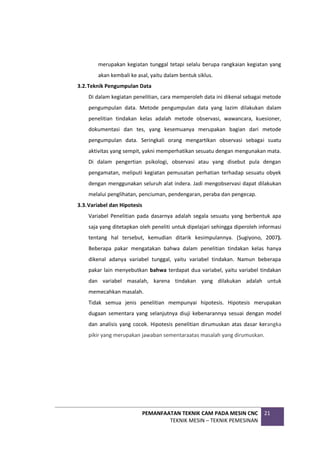 PEMANFAATAN TEKNIK CAM PADA MESIN CNC
TEKNIK MESIN – TEKNIK PEMESINAN
21
merupakan kegiatan tunggal tetapi selalu berupa rangkaian kegiatan yang
akan kembali ke asal, yaitu dalam bentuk siklus.
3.2.Teknik Pengumpulan Data
Di dalam kegiatan penelitian, cara memperoleh data ini dikenal sebagai metode
pengumpulan data. Metode pengumpulan data yang lazim dilakukan dalam
penelitian tindakan kelas adalah metode observasi, wawancara, kuesioner,
dokumentasi dan tes, yang kesemuanya merupakan bagian dari metode
pengumpulan data. Seringkali orang mengartikan observasi sebagai suatu
aktivitas yang sempit, yakni memperhatikan sesuatu dengan mengunakan mata.
Di dalam pengertian psikologi, observasi atau yang disebut pula dengan
pengamatan, meliputi kegiatan pemusatan perhatian terhadap sesuatu obyek
dengan menggunakan seluruh alat indera. Jadi mengobservasi dapat dilakukan
melalui penglihatan, penciuman, pendengaran, peraba dan pengecap.
3.3.Variabel dan Hipotesis
Variabel Penelitian pada dasarnya adalah segala sesuatu yang berbentuk apa
saja yang ditetapkan oleh peneliti untuk dipelajari sehingga diperoleh informasi
tentang hal tersebut, kemudian ditarik kesimpulannya. (Sugiyono, 2007).
Beberapa pakar mengatakan bahwa dalam penelitian tindakan kelas hanya
dikenal adanya variabel tunggal, yaitu variabel tindakan. Namun beberapa
pakar lain menyebutkan bahwa terdapat dua variabel, yaitu variabel tindakan
dan variabel masalah, karena tindakan yang dilakukan adalah untuk
memecahkan masalah.
Tidak semua jenis penelitian mempunyai hipotesis. Hipotesis merupakan
dugaan sementara yang selanjutnya diuji kebenarannya sesuai dengan model
dan analisis yang cocok. Hipotesis penelitian dirumuskan atas dasar kerangka
pikir yang merupakan jawaban sementaraatas masalah yang dirumuskan.
 