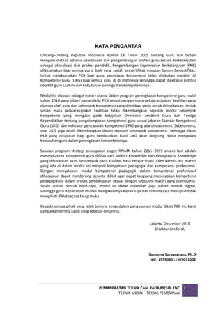 PEMANFAATAN TEKNIK CAM PADA MESIN CNC
TEKNIK MESIN – TEKNIK PEMESINAN
i
KATA PENGANTAR
Undang–Undang Republik Indonesia Nomor 14 Tahun 2005 tentang Guru dan Dosen
mengamanatkan adanya pembinaan dan pengembangan profesi guru secara berkelanjutan
sebagai aktualisasi dari profesi pendidik. Pengembangan Keprofesian Berkelanjutan (PKB)
dilaksanakan bagi semua guru, baik yang sudah bersertifikat maupun belum bersertifikat.
Untuk melaksanakan PKB bagi guru, pemetaan kompetensi telah dilakukan melalui Uji
Kompetensi Guru (UKG) bagi semua guru di di Indonesia sehingga dapat diketahui kondisi
objektif guru saat ini dan kebutuhan peningkatan kompetensinya.
Modul ini disusun sebagai materi utama dalam program peningkatan kompetensi guru mulai
tahun 2016 yang diberi nama diklat PKB sesuai dengan mata pelajaran/paket keahlian yang
diampu oleh guru dan kelompok kompetensi yang diindikasi perlu untuk ditingkatkan. Untuk
setiap mata pelajaran/paket keahlian telah dikembangkan sepuluh modul kelompok
kompetensi yang mengacu pada kebijakan Direktorat Jenderal Guru dan Tenaga
Kependidikan tentang pengelompokan kompetensi guru sesuai jabaran Standar Kompetensi
Guru (SKG) dan indikator pencapaian kompetensi (IPK) yang ada di dalamnya. Sebelumnya,
soal UKG juga telah dikembangkan dalam sepuluh kelompok kompetensi. Sehingga diklat
PKB yang ditujukan bagi guru berdasarkan hasil UKG akan langsung dapat menjawab
kebutuhan guru dalam peningkatan kompetensinya.
Sasaran program strategi pencapaian target RPJMN tahun 2015–2019 antara lain adalah
meningkatnya kompetensi guru dilihat dari Subject Knowledge dan Pedagogical Knowledge
yang diharapkan akan berdampak pada kualitas hasil belajar siswa. Oleh karena itu, materi
yang ada di dalam modul ini meliputi kompetensi pedagogik dan kompetensi profesional.
Dengan menyatukan modul kompetensi pedagogik dalam kompetensi profesional
diharapkan dapat mendorong peserta diklat agar dapat langsung menerapkan kompetensi
pedagogiknya dalam proses pembelajaran sesuai dengan substansi materi yang diampunya.
Selain dalam bentuk hard-copy, modul ini dapat diperoleh juga dalam bentuk digital,
sehingga guru dapat lebih mudah mengaksesnya kapan saja dan dimana saja meskipun tidak
mengikuti diklat secara tatap muka.
Kepada semua pihak yang telah bekerja keras dalam penyusunan modul diklat PKB ini, kami
sampaikan terima kasih yang sebesar-besarnya.
Jakarta, Desember 2015
Direktur Jenderal,
Sumarna Surapranata, Ph.D
NIP: 195908011985031002
 