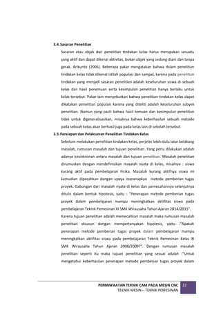 PEMANFAATAN TEKNIK CAM PADA MESIN CNC
TEKNIK MESIN – TEKNIK PEMESINAN
22
3.4.Sasaran Penelitian
Sasaran atau objek dari penelitian tindakan kelas harus merupakan sesuatu
yang aktif dan dapat dikenai aktivitas, bukan objek yang sedang diam dan tanpa
gerak. Arikunto (2006). Beberapa pakar mengatakan bahwa dalam penelitian
tindakan kelas tidak dikenal istilah populasi dan sampel, karena pada penelitian
tindakan yang menjadi sasaran penelitian adalah keseluruhan siswa di sebuah
kelas dan hasil penemuan serta kesimpulan penelitian hanya berlaku untuk
kelas tersebut. Pakar lain menyebutkan bahwa penelitian tindakan kelas dapat
dikatakan penelitian populasi karena yang diteliti adalah keseluruhan subyek
penelitian. Namun yang pasti bahwa hasil temuan dan kesimpulan penelitian
tidak untuk digeneralisasikan, misalnya bahwa keberhasilan sebuah metode
pada sebuah kelas akan berhasil juga pada kelas lain di sekolah tersebut.
3.5.Persiapan dan Pelaksanan Penelitian Tindakan Kelas
Sebelum melakukan penelitian tindakan kelas, perjelas lebih dulu latar belakang
masalah, rumusan masalah dan tujuan penelitian. Yang perlu dilakukan adalah
adanya kesinkronan antara masalah dan tujuan penelitian. Masalah penelitian
dirumuskan dengan mendefinisikan masalah nyata di kelas, misalnya : siswa
kurang aktif pada pembelajaran Fisika. Masalah kurang aktifnya siswa ini
kemudian dipecahkan dengan upaya menerapkan metode pemberian tugas
proyek. Gabungan dari masalah nyata di kelas dan pemecahannya selanjutnya
ditulis dalam bentuk hipotesis, yaitu : ”Penerapan metode pemberian tugas
proyek dalam pembelajaran mampu meningkatkan aktifitas siswa pada
pembelajaran Teknik Pemesinan XI SMK Wirausaha Tahun Ajaran 2014/2015”.
Karena tujuan penelitian adalah memecahkan masalah maka rumusan masalah
penelitian disusun dengan mempertanyakan hipotesis, yaitu :”Apakah
penerapan metode pemberian tugas proyek dalam pembelajaran mampu
meningkatkan aktifitas siswa pada pembelajaran Teknik Pemesinan Kelas XI
SMK Wirausaha Tahun Ajaran 2008/2009?”. Dengan rumusan masalah
penelitian seperti itu maka tujuan penelitian yang sesuai adalah :”Untuk
mengetahui keberhasilan penerapan metode pemberian tugas proyek dalam
 