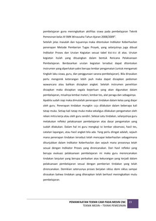 PEMANFAATAN TEKNIK CAM PADA MESIN CNC
TEKNIK MESIN – TEKNIK PEMESINAN
23
pembelajaran guna meningkatkan aktifitas siswa pada pembelajaran Teknik
Pemesinan kelas XI SMK Wirausaha Tahun Ajaran 2008/2009”.
Setelah jelas masalah dan tujuannya maka ditentukan Indikator Keberhasilan
penerapan Metode Pemberian Tugas Proyek, yang selanjutnya juga dibuat
Indikator Proses dan Urutan Kegiatan sesuai tabel kisi-kisi di atas. Urutan
kegiatan itulah yang dituangkan dalam bentuk Rencana Pelaksanaan
Pembelajaran. Berdasarkan urutan kegiatan tersebut dapat ditentukan
instrumen yang diperlukan yakni berupa lembar pengamatan (untuk mengamati
tingkah laku siswa, guru, dan penggunaan sarana pembelajaran). Bila dirasakan
perlu mengorek keterangan lebih jauh maka dapat disiapkan pedoman
wawancara atau bahkan disiapkan angket. Setelah instrumen penelitian
disiapkan maka disiapkan segala keperluan yang akan digunakan dalam
pembelajaran, misalnya lembar materi, lembar tes, alat peraga dan sebagainya.
Apabila sudah siap maka dimulailah penerapan tindakan dalam kelas yang diajar
oleh guru. Penerapan tindakan mungkin saja dilakukan dalam beberapa kali
tatap muka. Setiap kali tatap muka maka sekaligus dilakukan pengamatan oleh
rekan mitra kerja atau oleh guru sendiri. Selesai satu tindakan, selanjutnya guru
melakukan refleksi pelaksanaan pembelajaran atas dasar pengamatan yang
sudah dilakukan. Dalam hal ini guru mengkaji isi lembar observasi, hasil tes,
catatan lapangan, atau hasil angket bila ada. Yang perlu diingat adalah, sejauh
mana penerapan tindakan tersebut telah mencapai keberhasilan sebagaimana
ditunjukkan dalam Indikator Keberhasilan dan sejauh mana prosesnya telah
sesuai dengan Indikator Proses yang direncanakan. Dari hasil refleksi yang
berupa evaluasi pelaksanaan pembelajaran ini maka guru merencanakan
tindakan lanjutan yang berupa perbaikan atas kekurangan yang terjadi dalam
pelaksanaan pembelajaran sesuai dengan pemberian tindakan yang telah
direncanakan. Demikian seterusnya proses berjalan siklus demi siklus sampai
dirasakan bahwa tindakan yang diterapkan telah berhasil meningkatkan mutu
pembelajaran.
 