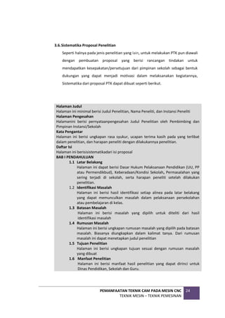 PEMANFAATAN TEKNIK CAM PADA MESIN CNC
TEKNIK MESIN – TEKNIK PEMESINAN
24
3.6.Sistematika Proposal Penelitian
Seperti halnya pada jenis penelitian yang lain, untuk melakukan PTK pun diawali
dengan pembuatan proposal yang berisi rancangan tindakan untuk
mendapatkan kesepakatan/persetujuan dari pimpinan sekolah sebagai bentuk
dukungan yang dapat menjadi motivasi dalam melaksanakan kegiatannya,
Sistematika dari proposal PTK dapat dibuat seperti berikut.
Halaman Judul
Halaman ini minimal berisi Judul Penelitian, Nama Peneliti, dan Instansi Peneliti
Halaman Pengesahan
Halamanini berisi pernyataanpengesahan Judul Penelitian oleh Pembimbing dan
Pimpinan Instansi/Sekolah
Kata Pengantar
Halaman ini berisi ungkapan rasa syukur, ucapan terima kasih pada yang terlibat
dalam penelitian, dan harapan peneliti dengan dilakukannya penelitian.
Daftar Isi
Halaman ini berisisistematikadari isi proposal
BAB I PENDAHULUAN
1.1 Latar Belakang
Halaman ini dapat berisi Dasar Hukum Pelaksanaan Pendidikan (UU, PP
atau Permendikbud), Keberadaan/Kondisi Sekolah, Permasalahan yang
sering terjadi di sekolah, serta harapan peneliti setelah dilakukan
penelitian.
1.2 Identifikasi Masalah
Halaman ini berisi hasil identifikasi setiap alinea pada latar belakang
yang dapat memunculkan masalah dalam pelaksanaan persekolahan
atau pembelajaran di kelas.
1.3 Batasan Masalah
Halaman ini berisi masalah yang dipilih untuk diteliti dari hasil
identifikasi masalah
1.4 Rumusan Masalah
Halaman ini berisi ungkapan rumusan masalah yang dipilih pada batasan
masalah. Biasanya diungkapkan dalam kalimat tanya. Dari rumusan
masalah ini dapat menetapkan judul penelitian
1.5 Tujuan Penelitian
Halaman ini berisi ungkapan tujuan sesuai dengan rumusan masalah
yang dibuat
1.6 Manfaat Penelitian
Halaman ini berisi manfaat hasil penelitian yang dapat dirinci untuk
Dinas Pendidikan, Sekolah dan Guru.
 