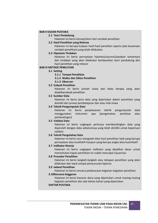 PEMANFAATAN TEKNIK CAM PADA MESIN CNC
TEKNIK MESIN – TEKNIK PEMESINAN
25
BAB II KAJIAN PUSTAKA
2.1 Teori Pendukung
Halaman ini berisi konsep/teori dari variabel penelitian
2.2 Hasil Penelitian yang Relevan
Halaman ini berupa kutipan hasil-hasil penelitan sejenis (ada kesamaan
variabel penelitian) yang telah dilakukan.
2.3 Hipotesis Tindakan
Halaman ini berisi pernyataan hipotesis/asumsi/jawaban sementara
dari tindakan yang akan dilakukan berdasarkan teori pendukung dan
hasil penelitian yang relevan
BAB III METODE PENELITIAN
3.1 Setting
3.1.1 Tempat Penelitian
3.1.2 Waktu dan Siklus Penelitian
3.1.3 Observer
3.2 Subyek Penelitian
Halaman ini berisi jumlah siswa dan kelas berapa yang akan
dijadikanobyek penelitian
3.3 Sumber Data
Halaman ini berisi jenis data yang diperlukan dalam penelitian yang
diambil dari proses pembelajaran dan atau nilai siswa
3.4 Teknik Pengumpulan Data
Halaman ini berisi penjelasanan teknik pengumpulan data
menggunakan instrumen apa (pengamatan, penilaian atau
perbandingan)
3.5 Validasi Data
Halaman ini berisi ungkapan perlunya membandingkan data yang
diperoleh dengan data sebelumnya yang telah dimiliki untuk keperluan
validasi.
3.6 Teknik Pengolahan Data
Halaman ini berisi cara mengolah data hasil penelitian baik yang berupa
pernyataan atau kualitatif maupun yang berupa angka atau kuantitatif
3.7 Indikator Kinerja
Halaman ini berisi ungkapan indikator yang dijadikan dasar untuk
menentukan kapan penelitian ini sudah mencapai tujuannya
3.8 Prosedur Penelitian
Halaman ini berisi langkah-langkah atau tahapan penelitian yang akan
dilakukan dari awal sampai penyusunan laporan
3.9 Jadwal Penelitian
Halaman ini berisi rencana pelaksanaan kegiatan-kegiatan penelitian
3.10Rencana Anggaran
Halaman ini berisi besaran dana yang diperlukan untuk masing-masing
kegiatan penelitian dan alat bahan bahan yang diperlukan.
DAFTAR PUSTAKA
 