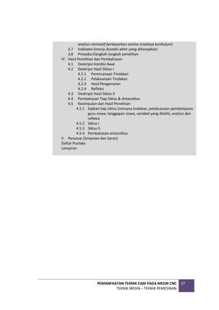 PEMANFAATAN TEKNIK CAM PADA MESIN CNC
TEKNIK MESIN – TEKNIK PEMESINAN
27
analisis normatif berdasarkan norma misalnya kurikulum)
3.7 Indikator kinerja (kondisi akhir yang diharapkan)
3.8 Prosedur/langkah-langkah penelitian
IV. Hasil Penelitian dan Pembahasan
4.1 Deskripsi Kondisi Awal
4.2 Deskripsi Hasil Siklus I
4.2.1 Perencanaan Tindakan
4.2.2 Pelaksanaan Tindakan
4.2.3 Hasil Pengamatan
4.2.4 Refleksi
4.3 Deskripsi Hasil Siklus II
4.4 Pembahasan Tiap Siklus & Antarsiklus
4.5 Kesimpulan dari Hasil Penelitian
4.5.1 Sajikan tiap siklus (rencana tindakan, pelaksanaan pembelajaran
guru-siswa, tanggapan siswa, variabel yang diteliti, analisis dan
refleksi
4.5.2 Siklus I
4.5.3 Siklus II
4.5.4 Pembahasan antarsiklus
V. Penutup (Simpulan dan Saran)
Daftar Pustaka
Lampiran
 