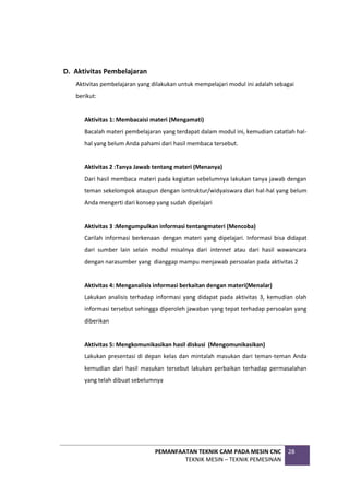 PEMANFAATAN TEKNIK CAM PADA MESIN CNC
TEKNIK MESIN – TEKNIK PEMESINAN
28
D. Aktivitas Pembelajaran
Aktivitas pembelajaran yang dilakukan untuk mempelajari modul ini adalah sebagai
berikut:
Aktivitas 1: Membacaisi materi (Mengamati)
Bacalah materi pembelajaran yang terdapat dalam modul ini, kemudian catatlah hal-
hal yang belum Anda pahami dari hasil membaca tersebut.
Aktivitas 2 :Tanya Jawab tentang materi (Menanya)
Dari hasil membaca materi pada kegiatan sebelumnya lakukan tanya jawab dengan
teman sekelompok ataupun dengan isntruktur/widyaiswara dari hal-hal yang belum
Anda mengerti dari konsep yang sudah dipelajari
Aktivitas 3 :Mengumpulkan informasi tentangmateri (Mencoba)
Carilah informasi berkenaan dengan materi yang dipelajari. Informasi bisa didapat
dari sumber lain selain modul misalnya dari internet atau dari hasil wawancara
dengan narasumber yang dianggap mampu menjawab persoalan pada aktivitas 2
Aktivitas 4: Menganalisis informasi berkaitan dengan materi(Menalar)
Lakukan analisis terhadap informasi yang didapat pada aktivitas 3, kemudian olah
informasi tersebut sehingga diperoleh jawaban yang tepat terhadap persoalan yang
diberikan
Aktivitas 5: Mengkomunikasikan hasil diskusi (Mengomunikasikan)
Lakukan presentasi di depan kelas dan mintalah masukan dari teman-teman Anda
kemudian dari hasil masukan tersebut lakukan perbaikan terhadap permasalahan
yang telah dibuat sebelumnya
 