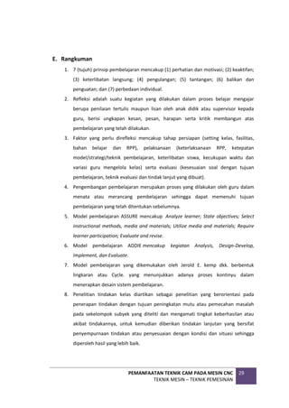 PEMANFAATAN TEKNIK CAM PADA MESIN CNC
TEKNIK MESIN – TEKNIK PEMESINAN
29
E. Rangkuman
1. 7 (tujuh) prinsip pembelajaran mencakup (1) perhatian dan motivasi; (2) keaktifan;
(3) keterlibatan langsung; (4) pengulangan; (5) tantangan; (6) balikan dan
penguatan; dan (7) perbedaan individual.
2. Refleksi adalah suatu kegiatan yang dilakukan dalam proses belajar mengajar
berupa penilaian tertulis maupun lisan oleh anak didik atau supervisor kepada
guru, berisi ungkapan kesan, pesan, harapan serta kritik membangun atas
pembelajaran yang telah dilakukan.
3. Faktor yang perlu direfleksi mencakup tahap persiapan (setting kelas, fasilitas,
bahan belajar dan RPP), pelaksanaan (keterlaksanaan RPP, ketepatan
model/strategi/teknik pembelajaran, keterlibatan siswa, kecukupan waktu dan
variasi guru mengelola kelas) serta evaluasi (kesesuaian soal dengan tujuan
pembelajaran, teknik evaluasi dan tindak lanjut yang dibuat).
4. Pengembangan pembelajaran merupakan proses yang dilakukan oleh guru dalam
menata atau merancang pembelajaran sehingga dapat memenuhi tujuan
pembelajaran yang telah ditentukan sebelumnya.
5. Model pembelajaran ASSURE mencakup Analyze learner; State objectives; Select
instructional methods, media and materials; Utilize media and materials; Require
learner participation; Evaluate and revise.
6. Model pembelajaran ADDIE mencakup kegiatan Analysis, Design-Develop,
Implement, dan Evaluate.
7. Model pembelajaran yang dikemukakan oleh Jerold E. kemp dkk. berbentuk
lingkaran atau Cycle. yang menunjukkan adanya proses kontinyu dalam
menerapkan desain sistem pembelajaran.
8. Penelitian tindakan kelas diartikan sebagai penelitian yang berorientasi pada
penerapan tindakan dengan tujuan peningkatan mutu atau pemecahan masalah
pada sekelompok subyek yang diteliti dan mengamati tingkat keberhasilan atau
akibat tindakannya, untuk kemudian diberikan tindakan lanjutan yang bersifat
penyempurnaan tindakan atau penyesuaian dengan kondisi dan situasi sehingga
diperoleh hasil yang lebih baik.
 