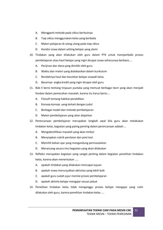 PEMANFAATAN TEKNIK CAM PADA MESIN CNC
TEKNIK MESIN – TEKNIK PEMESINAN
32
A. Mengganti metode pada siklus berikutnya
B. Tiap siklus menggunakan kelas yang berbeda
C. Materi pelajaran di ulang-ulang pada tiap siklus
D. Kondisi siswa dalam setting belajar yang alami
10. Tindakan yang akan dilakukan oleh guru dalam PTK untuk memperbaiki proses
pembelajaran atau hasil belajar yang ingin dicapai siswa seharusnya berbasis....
A. Perijinan dan dana yang dimiliki oleh guru
B. Waktu dan materi yang dialokasikan dalam kurikulum
C. Rendahnya hasil dan kesulitan belajar siswadi kelas
D. Besarnya angka kredit yang ingin dicapai oleh guru
11. Bab II berisi tentang tinjauan pustaka yang memuat berbagai teori yang akan menjadi
fondasi dalam pemecahan masalah, karena itu harus berisi....
A. Filosofi tentang hakikat pendidikan
B. Konsep-konsep yang terkait dengan judul
C. Berbagai model dan metode pembelajaran
D. Materi pembelajaran yang akan diajarkan
12. Perencanaan pembelajaran merupakan langkah awal bila guru akan melakukan
tindakan kelas, kegiatan yang paling penting dalam perencanaan adalah....
A. Mengidentifikasi masalah yang akan timbul
B. Menyiapkan rubrik penilaian dan post test
C. Memilih bahan ajar yang mengandung permasalahan
D. Merancang secara rinci kegiatan yang akan dilakukan
13. Refleksi merupakan kegiatan yang sangat penting dalam kegiatan penelitian tindakan
kelas, karena akan menentukan .....
A. apakah tindakan yang dilakukan mencapai tujuan
B. apakah siswa menunjukkan aktivitas yang lebih baik
C. apakah guru sudah jujur menilai proses pembelajaran
D. apakah aktivits belajar mengajar sesuai jadual
14. Penelitian tindakan kelas tidak menganggu proses belajar mengajar yang rutIn
dilakukan oleh guru, karena penelitian tindakan kelas ....
 